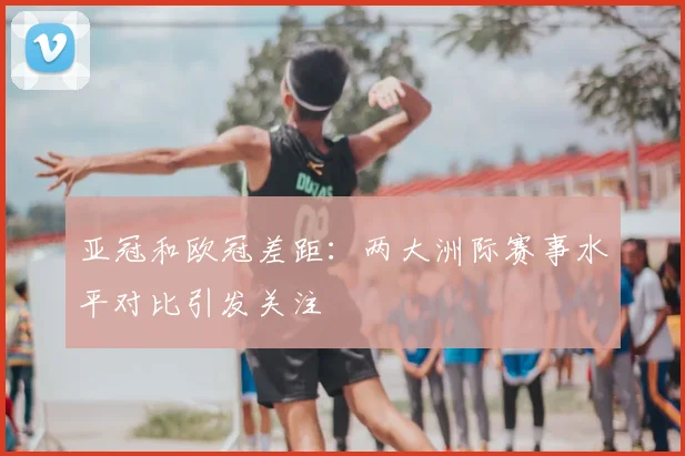 亚冠和欧冠差距:两大洲际赛事水平对比引发关注