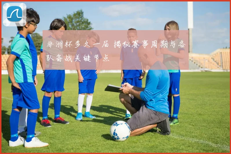 非洲杯多久一届 揭秘赛事周期与各队备战关键节点