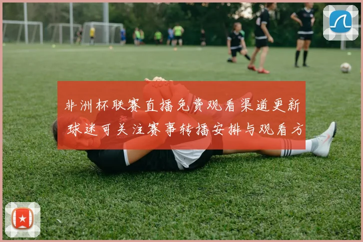 非洲杯联赛直播免费观看渠道更新 球迷可关注赛事转播安排与观看方式