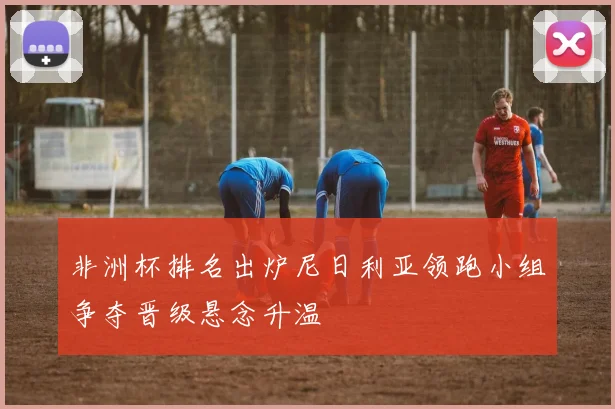 非洲杯排名出炉尼日利亚领跑小组争夺晋级悬念升温